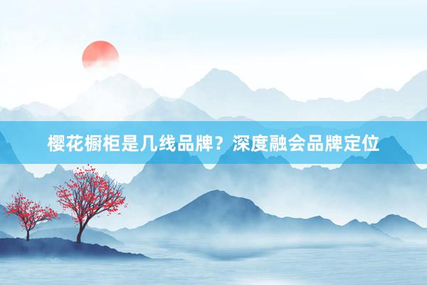 樱花橱柜是几线品牌？深度融会品牌定位