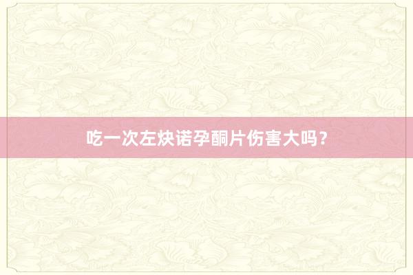 吃一次左炔诺孕酮片伤害大吗？